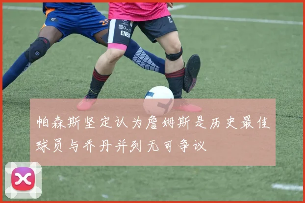 帕森斯坚定认为詹姆斯是历史最佳球员与乔丹并列无可争议