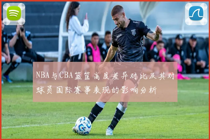NBA与CBA篮筐高度差异对比及其对球员国际赛事表现的影响分析