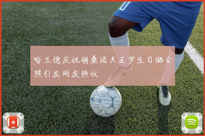 哈兰德庆祝胡桑诺夫五岁生日晒合照引发网友热议
