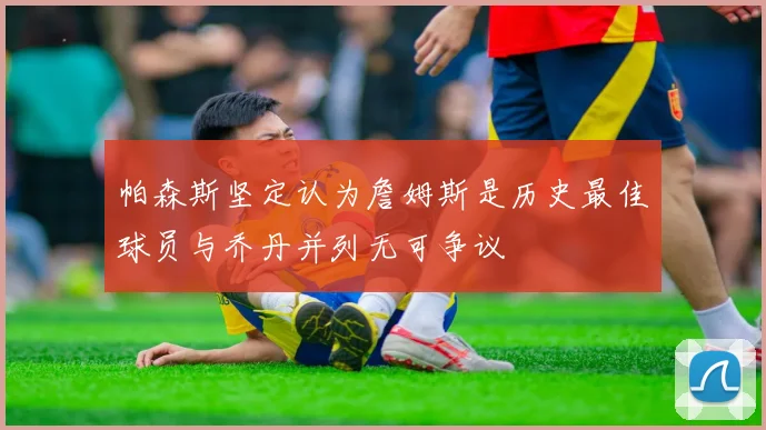 帕森斯坚定认为詹姆斯是历史最佳球员与乔丹并列无可争议