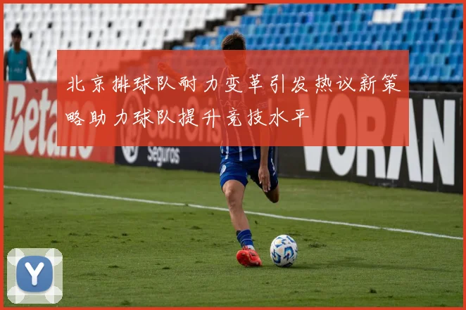 北京排球队耐力变革引发热议新策略助力球队提升竞技水平