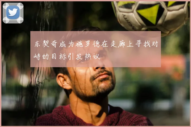 东契奇成为施罗德在走廊上寻找对峙的目标引发热议