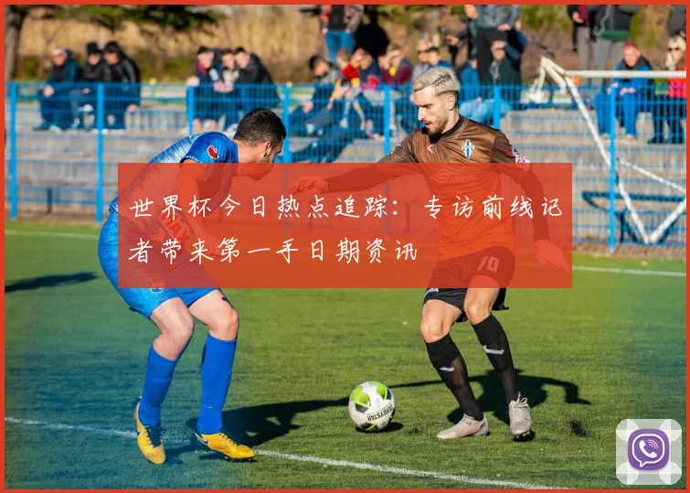 世界杯今日热点追踪：专访前线记者带来第一手日期资讯