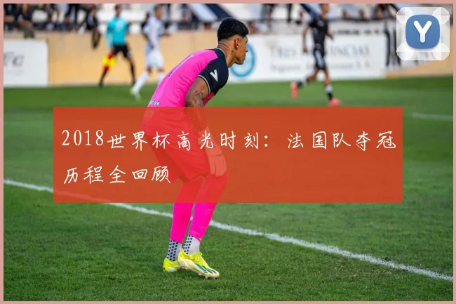 2018世界杯高光时刻：法国队夺冠历程全回顾