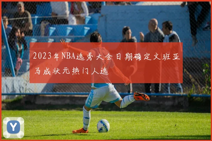 2023年NBA选秀大会日期确定文班亚马成状元热门人选