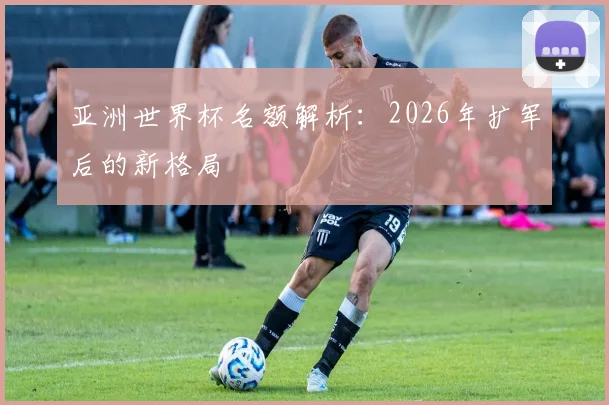 亚洲世界杯名额解析：2026年扩军后的新格局
