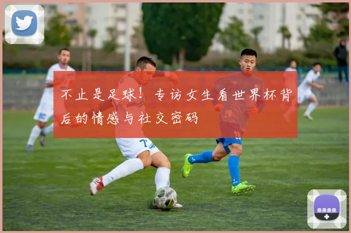 不止是足球!专访女生看世界杯背后的情感与社交密码