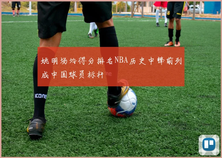 姚明场均得分排名NBA历史中锋前列成中国球员标杆