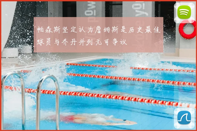 帕森斯坚定认为詹姆斯是历史最佳球员与乔丹并列无可争议