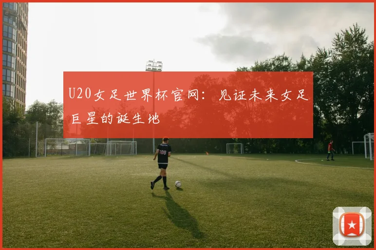 U20女足世界杯官网：见证未来女足巨星的诞生地