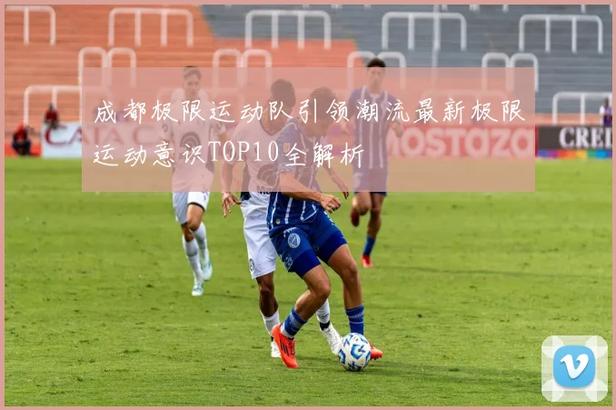 成都极限运动队引领潮流最新极限运动意识TOP10全解析
