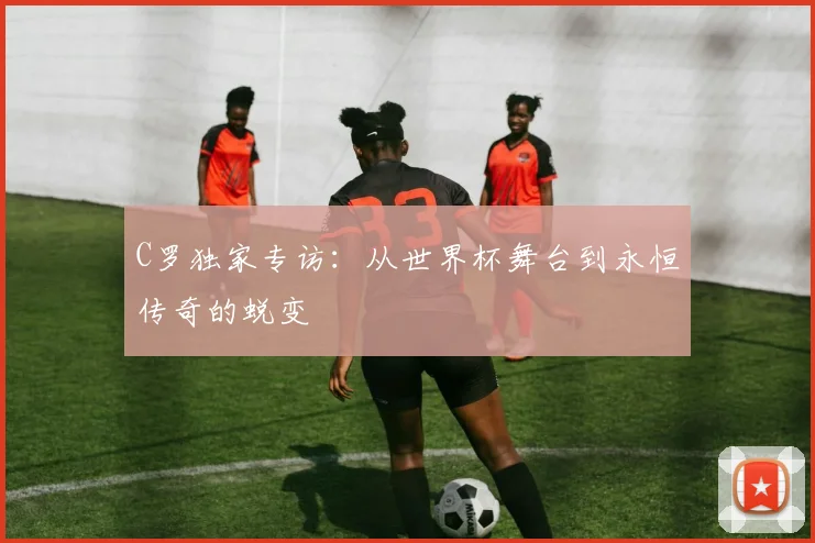 C罗独家专访:从世界杯舞台到永恒传奇的蜕变