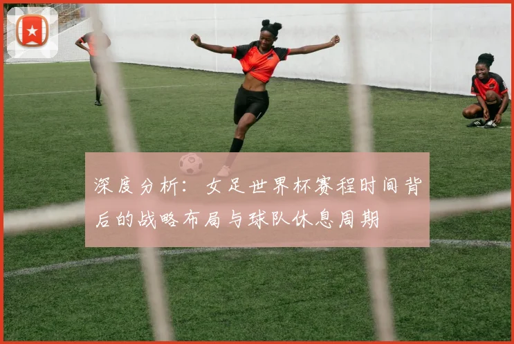 深度分析：女足世界杯赛程时间背后的战略布局与球队休息周期