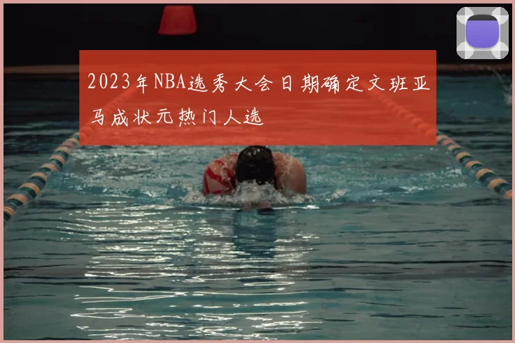 2023年NBA选秀大会日期确定文班亚马成状元热门人选