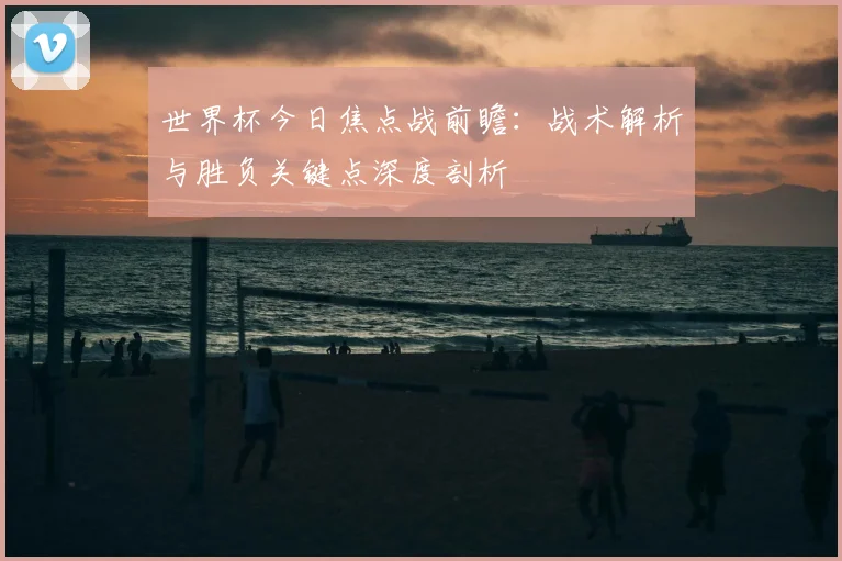 世界杯今日焦点战前瞻:战术解析与胜负关键点深度剖析
