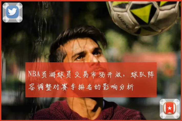 NBA页游球员交易市场开放，球队阵容调整对赛季排名的影响分析