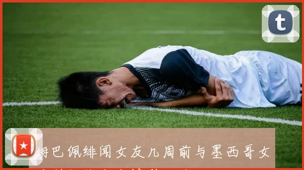 姆巴佩绯闻女友几周前与墨西哥女造型师传出恋情引发关注