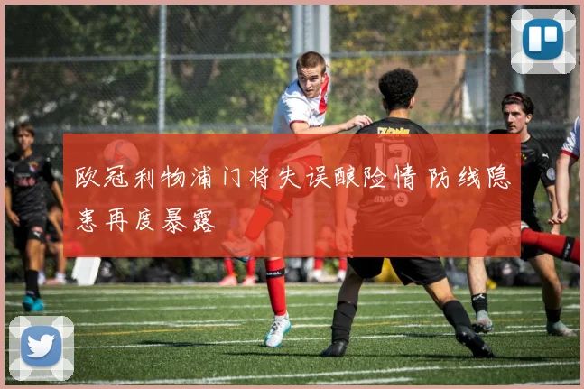 欧冠利物浦门将失误酿险情 防线隐患再度暴露