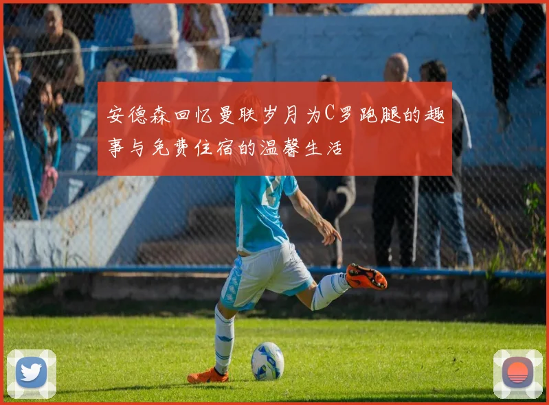 安德森回忆曼联岁月为C罗跑腿的趣事与免费住宿的温馨生活