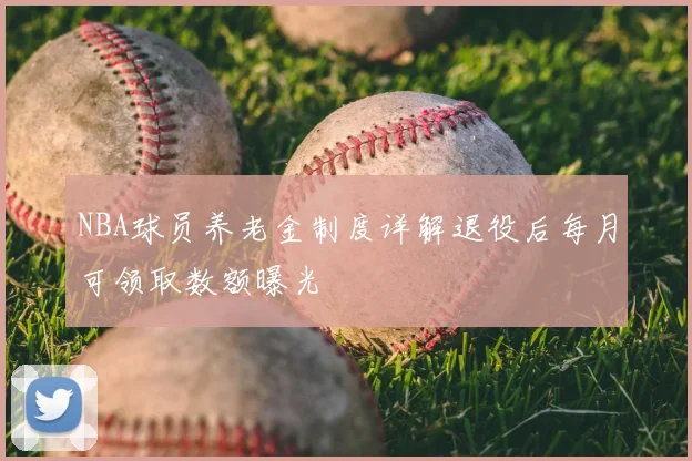 NBA球员养老金制度详解退役后每月可领取数额曝光