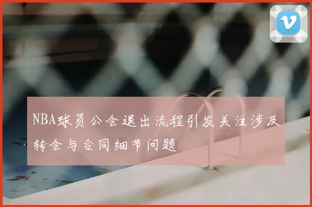 NBA球员公会退出流程引发关注涉及转会与合同细节问题