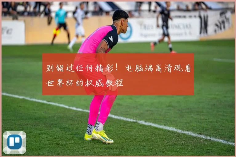 别错过任何精彩！电脑端高清观看世界杯的权威教程