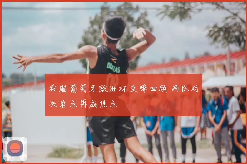 希腊葡萄牙欧洲杯交锋回顾 两队对决看点再成焦点