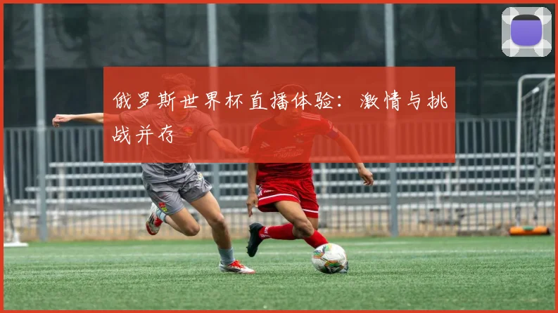 俄罗斯世界杯直播体验：激情与挑战并存