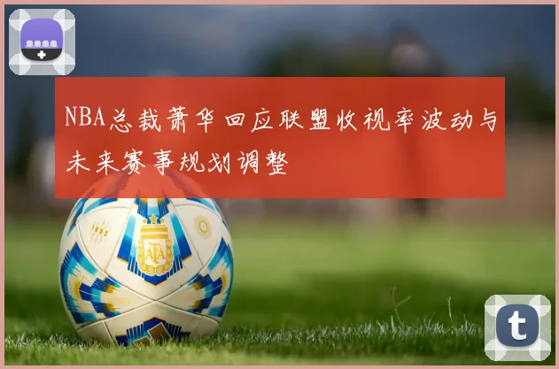 NBA总裁萧华回应联盟收视率波动与未来赛事规划调整