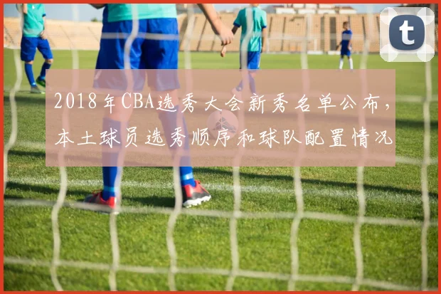 2018年CBA选秀大会新秀名单公布,本土球员选秀顺序和球队配置情况