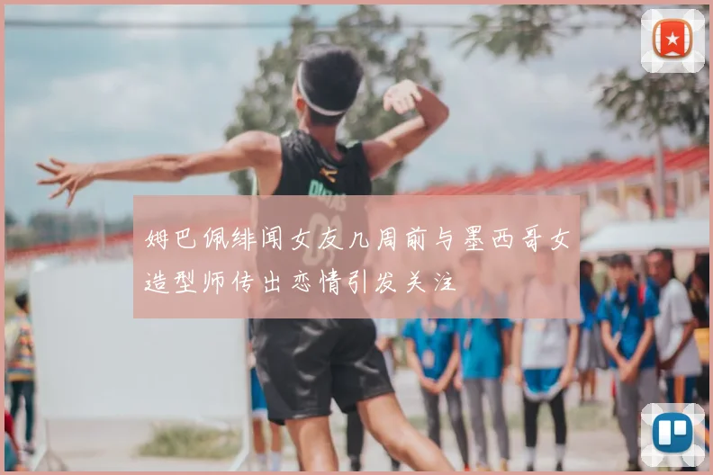 姆巴佩绯闻女友几周前与墨西哥女造型师传出恋情引发关注