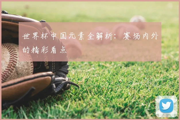 世界杯中国元素全解析:赛场内外的精彩看点