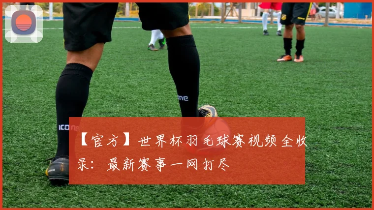【官方】世界杯羽毛球赛视频全收录：最新赛事一网打尽