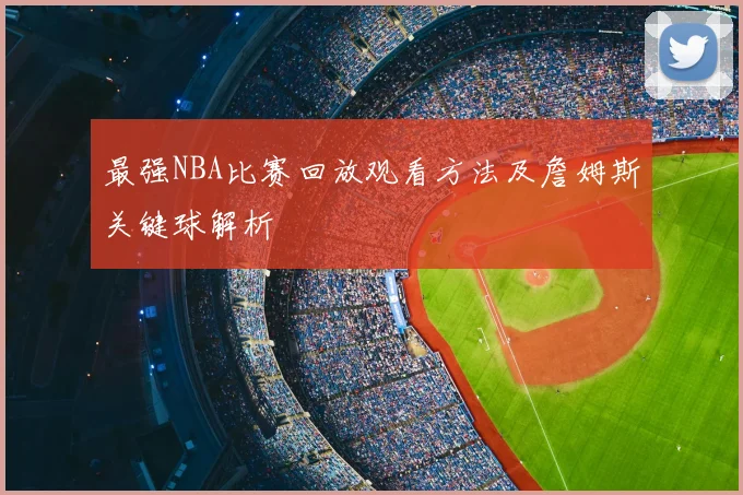 最强NBA比赛回放观看方法及詹姆斯关键球解析