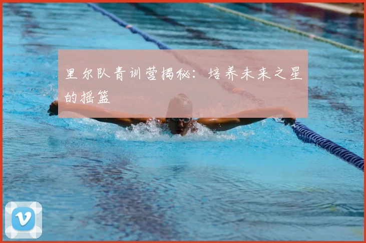 里尔队青训营揭秘:培养未来之星的摇篮