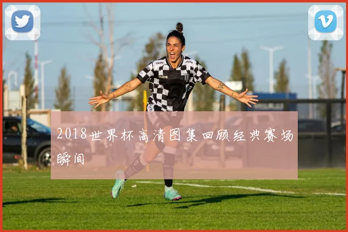 2018世界杯高清图集回顾经典赛场瞬间